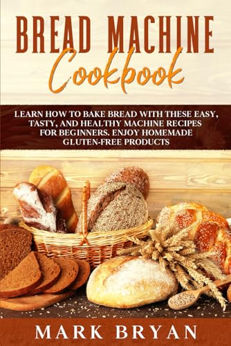 BREAD MACHINE COOKBOOK: LEARN HOW TO BAKE BREAD WITH THESE EASY, TASTY, AND HEALTHY MACHINE RECIPES FOR BEGINNERS. ENJOY HOMEMADE GLUTEN-FREE PRODUCTS