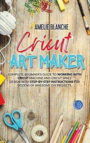 Cricut Art Maker: Complete Beginner's Guide to Working With Cricut Machine and Cricut Space Design With Step-by-Step Instructions for Dozens of Awesome DIY Projects