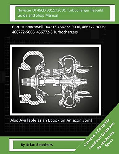 Navistar DT466D 991572C91 Turbocharger Rebuild Guide and Shop Manual: Garrett Honeywell T04E13 466772-0006, 466772-9006, 466772-5006, 466772-6 Turbochargers