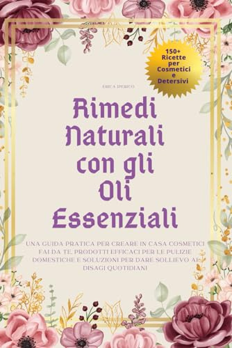 Rimedi Naturali con gli Oli Essenziali: Una Guida Pratica per Creare in Casa Cosmetici Fai da Te, Prodotti Efficaci per le Pulizie Domestiche e Soluzioni per Dare Sollievo ai Disagi Quotidiani