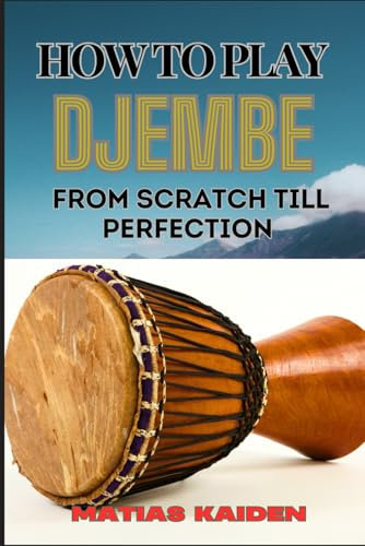 HOW TO PLAY DJEMBE FROM SCRATCH TILL PERFECTION: Beginner Techniques To Advanced Rhythms, Proper Hand Positioning, Drumming Exercises, And Percussive Mastery