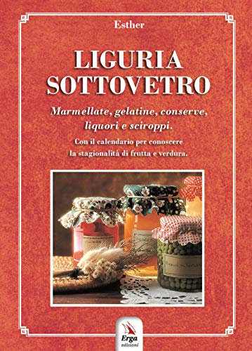 Liguria sottovetro. Marmellate, gelatine, conserve, liquori e sciroppi. Con il calendario per riconoscere la stagionalità di frutta e verdura