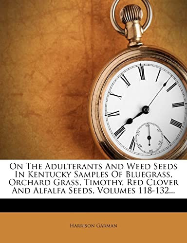 On the Adulterants and Weed Seeds in Kentucky Samples of Bluegrass, Orchard Grass, Timothy, Red Clover and Alfalfa Seeds, Volumes 118-132...