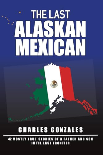 The Last Alaskan Mexican: 42 Mostly True Stories of a Father and Son in the Last Frontier