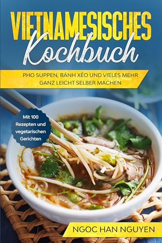 Vietnamesisches Kochbuch: Pho Suppen, Bánh Xéo und vieles mehr ganz leicht selber machen - Mit 100 Rezepten und vegetarischen Gerichten