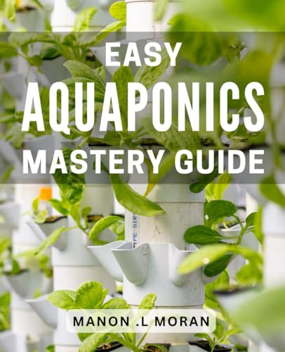 Easy Aquaponics Mastery Guide: The Complete Step-by-Step Guide to Building Your Own Aquaponics System for Successful Gardening and Sustainable Living.