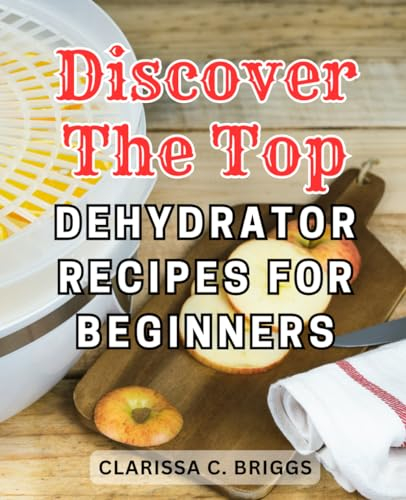 Discover the Top Dehydrator Recipes for Beginners: Discover the Ultimate Dehydration Techniques for Nutritious and Delicious Snacks That Last for Years