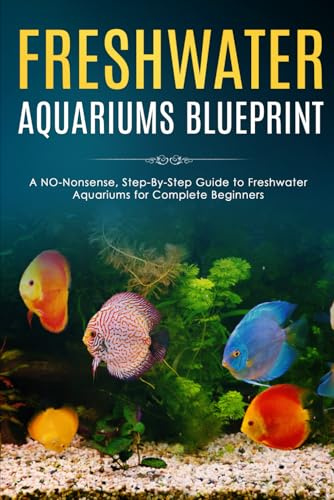 Freshwater Aquariums Blueprint: A NO-Nonsense, Step-By-Step Guide to Freshwater Aquariums for Complete Beginners