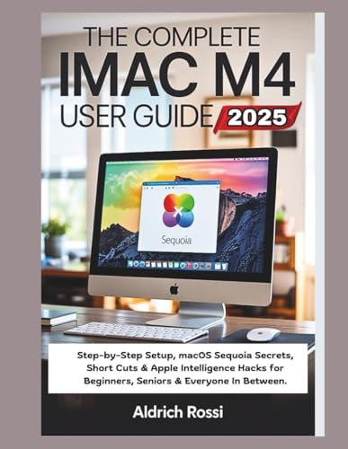 The Complete iMac M4 User Guide 2025: Step-by-Step Setup, macOS Sequoia Secrets, Short Cuts & Apple Intelligence Hacks for Beginners, Seniors & Everyone In Between