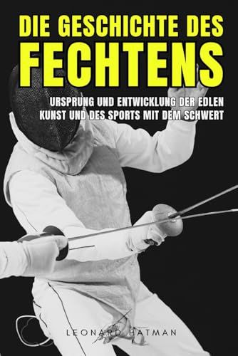 DIE GESCHICHTE DES FECHTENS: Ursprung und Entwicklung der edlen Kunst und des Sports mit dem Schwert