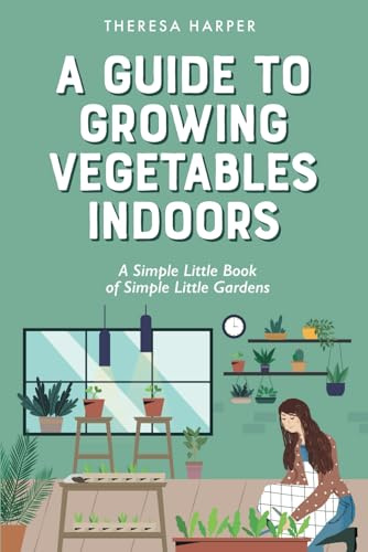 A Guide To Growing Vegetables Indoors: A Simple Little Book of Simple Little Gardens (Indoor Gardening)