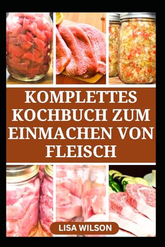 KOMPLETTES KOCHBUCH ZUM EINMACHEN VON FLEISCH: Einfache Konservierungstechniken für Fleisch und Geflügel in Gläsern
