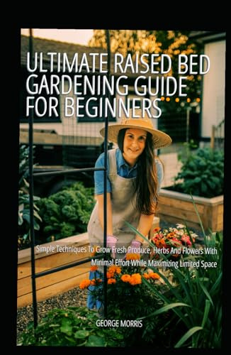Ultimate Raised Bed Gardening Guide for Beginners: Simple Techniques To Grow Fresh Produce, Herbs And Flowers With Minimal Effort While Maximizing Limited Space