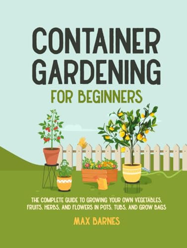 Container Gardening for Beginners: The Complete Guide to Growing Your Own Vegetables, Fruits, Herbs, and Flowers in Pots, Tubs, and Grow Bags