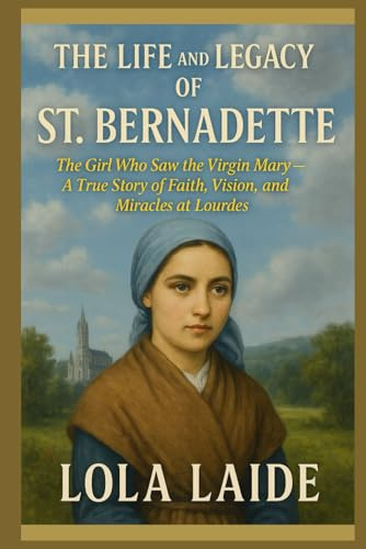 THE LIFE AND LEGACY OF ST. BERNADETTE: The Girl Who Saw the Virgin Mary – A True Story of Faith, Vision, and Miracles at Lourdes