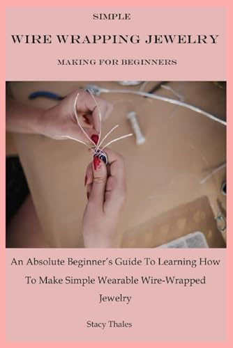 Simple Wire Wrapping Jewelry Making For Beginners: An Absolute Beginner’s Guide To Learning How To Make Simple Wearable Wire-Wrapped Jewelry