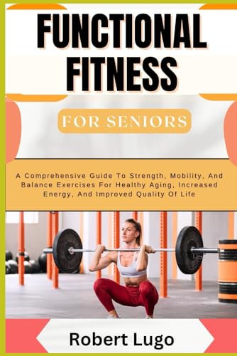 FUNCTIONAL FITNESS For Seniors: A Comprehensive Guide To Strength, Mobility, And Balance Exercises For Healthy Aging, Increased Energy, And Improved Quality Of Life