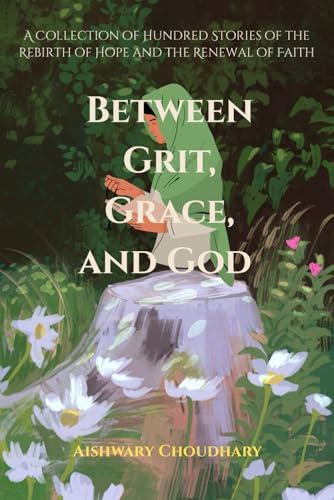 Between Grit, Grace, and God: A Collection of Hundred Stories of the Rebirth of Hope and the Renewal of Faith