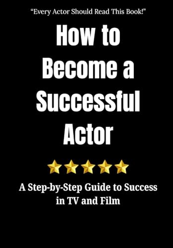 How to Become a Successful Actor: A Step-by-Step Guide to Success in TV and Film: Everything You Need to Start Acting and to Succeed in Film and TV