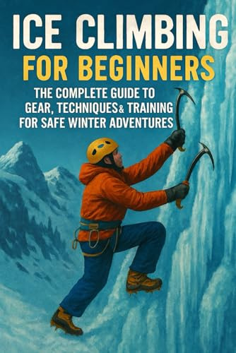Ice Climbing for Beginners: The Complete Guide to Gear, Techniques & Training for Safe Winter Adventures