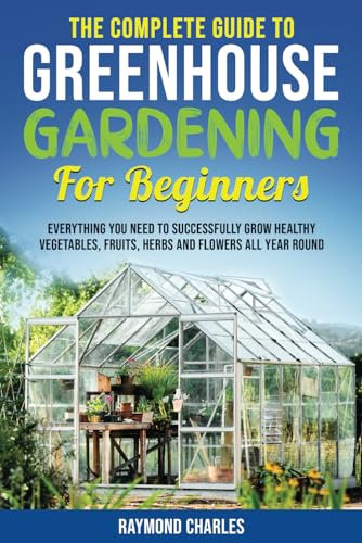The Complete Guide to Greenhouse Gardening for Beginners: Everything you Need to Successfully Grow Healthy Vegetables, Fruits, Herbs and Flowers All Year Round!