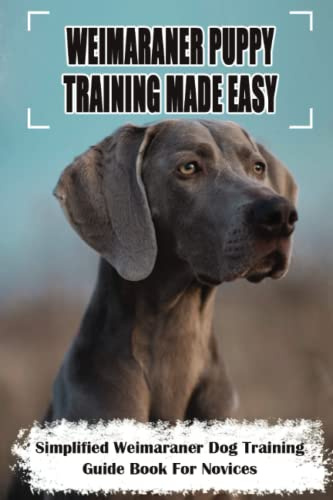Weimaraner Puppy Training Made Easy: Simplified Weimaraner Dog Training Guide Book For Novices