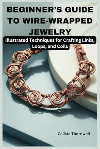 BEGINNER’S GUIDE TO WIRE-WRAPPED JEWELRY: Illustrated Techniques for Crafting Links, Loops, and Coils: Explore Essential Tools, Creative Inspiration, and the Art of Jewelry Making with Simple Project