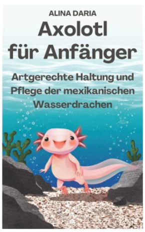 Axolotl für Anfänger - Artgerechte Haltung und Pflege der mexikanischen Wasserdrachen (Ratgeber-Reihe zur artgerechten Axolotl-Haltung, Band 1)