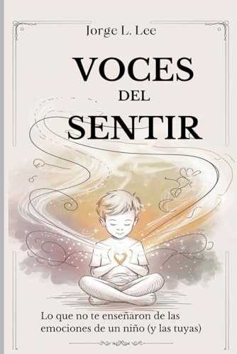 VOCES DEL SENTIR. LO QUE NO TE ENSEÑARON DE LAS EMOCIONES DE UN NIÑO (Y LAS TUYAS): Guía emocional para padres: El arte de escuchar las voces de la infancia.