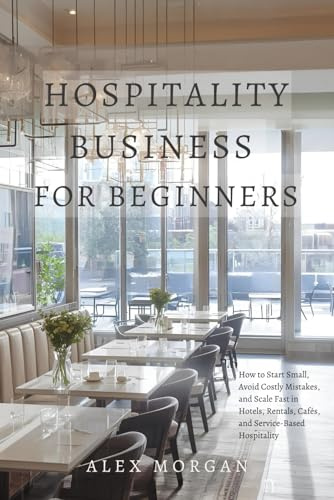 Hospitality Business for Beginners: How to Start Small, Avoid Costly Mistakes, and Scale Fast in Hotels, Rentals, Cafés, and Service-Based Hospitality
