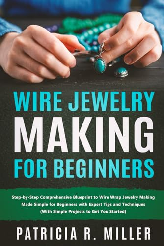 Wire Jewelry Making for Beginners: Step-by-Step Comprehensive Blueprint to Wire Wrap Jewelry Making Made Simple for Beginners with Expert Tips and Techniques (With Simple Projects to Get You Started)