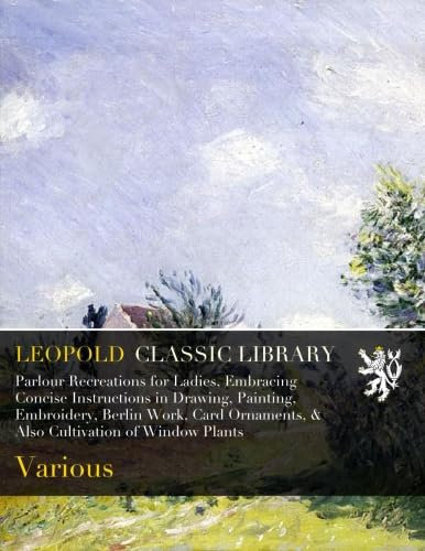 Parlour Recreations for Ladies, Embracing Concise Instructions in Drawing, Painting, Embroidery, Berlin Work, Card Ornaments, & Also Cultivation of Window Plants