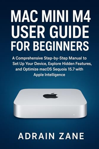 Mac Mini M4 User Guide for Beginners: A Comprehensive Step-by-Step Manual to Set Up Your Device, Explore Hidden Features, and Optimize macOS Sequoia 15.7 with Apple Intelligence