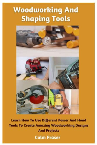 Woodworking And Shaping Tools: Learn How To Use Different Power And Hand Tools To Create Amazing Woodworking Designs And Projects