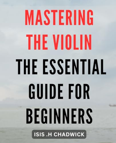 Mastering the Violin: The Essential Guide for Beginners: Unlock the Power of Your Bow: A Comprehensive Book to Mastering the Instrument