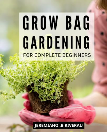 Grow Bag Gardening For Complete Beginners: The Ultimate Guide to Start an Eco-Friendly Garden for Beginners | Everything You Need to Know about Container Gardening, Raised Beds, Soil, Composting