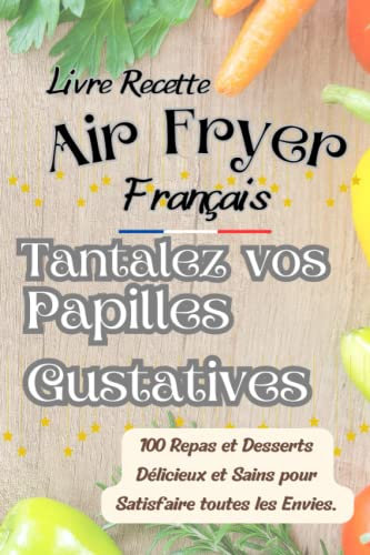 Livre Recette Air Fryer Français, Talentez Vos Papilles Gustatives: 100 Repas et Desserts Délicieux et Sains pour Satisfaire toutes les Envies