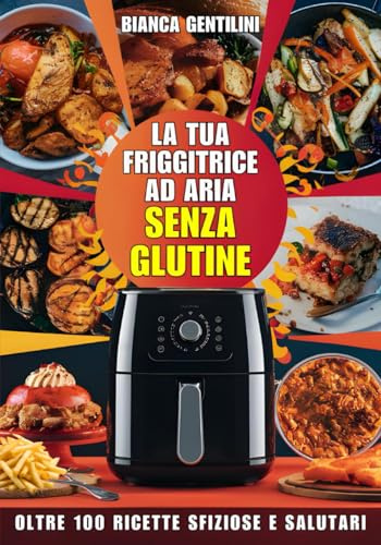 La Tua Friggitrice ad Aria Senza Glutine: Oltre 100 Ricette Sfiziose e Salutari: Idee creative e facili per una cucina senza glutine ricca di sapore