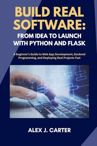 BUILD REAL SOFTWARE: FROM IDEA TO LAUNCH WITH PYTHON AND FLASK: A Beginner’s Guide to Web App Development, Backend Programming, and Deploying Real Projects Fast