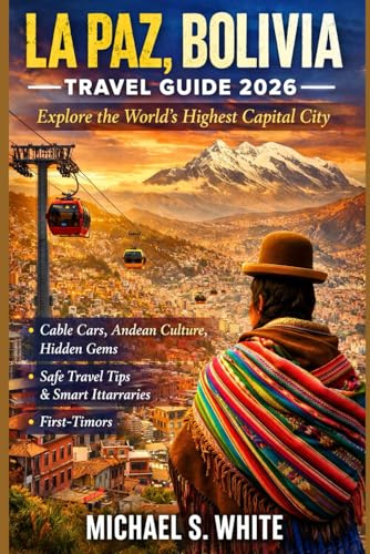 LA PAZ, BOLIVIA TRAVEL GUIDE 2026: Explore the World’s Highest Capital City, Cable Cars, Andean Culture, Hidden Gems, Safe Travel Tips & Smart Itineraries for First-Time Visitors