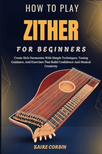 How To Play Zither For Beginners: Create Rich Harmonies With Simple Techniques, Tuning Guidance, And Exercises That Build Confidence And Musical Creativity
