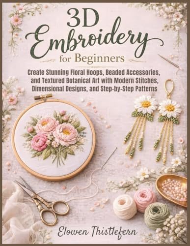 3D Embroidery For Beginners: Create Stunning Floral Hoops, Beaded Accessories, and Textured Botanical Art with Modern Stitches, Dimensional Designs, and Step-by-Step Patterns