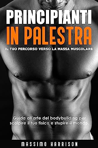 PRINCIPIANTI IN PALESTRA: Il tuo Percorso verso la Massa Muscolare - Guida all'arte del bodybuilding per scolpire il fisico dei tuoi sogni e stupire il mondo