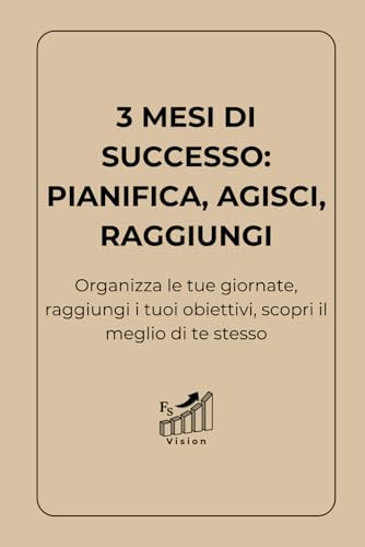 3 Mesi di Successo: Pianifica, Agisci, Raggiungi: Organizza le tue giornate, raggiungi i tuoi obiettivi, scopri il meglio di te stesso