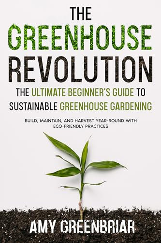The Greenhouse Revolution: The Ultimate Beginner's Guide to Sustainable Greenhouse Gardening: Build, Maintain, and Harvest Year-Round with Eco-Friendly Practices
