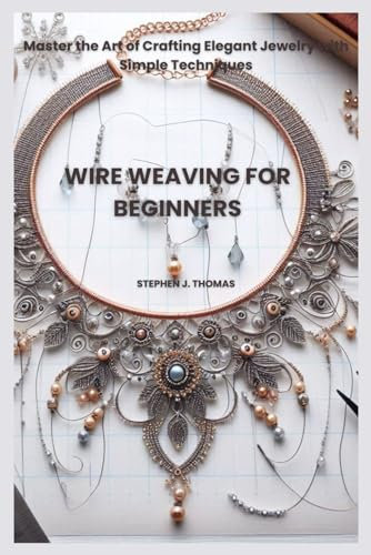 WIRE WEAVING FOR BEGINNERS: Master the Art of Crafting Elegant Jewelry with Simple Techniques