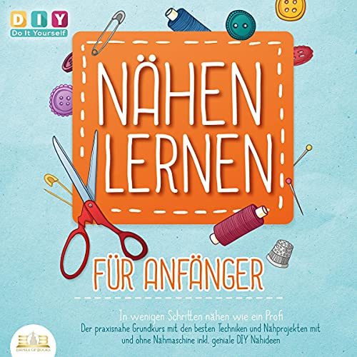 Nähen lernen für Anfänger: In wenigen Schritten nähen wie ein Profi: Der praxisnahe Grundkurs mit den besten Techniken und Nähprojekten mit und ohne Nähmaschine inkl. geniale DIY Nähideen