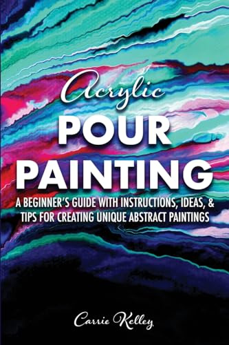 Acrylic Pour Painting: A Beginner’s Guide with Instructions, Ideas, and Tips for Creating Unique Abstract Paintings