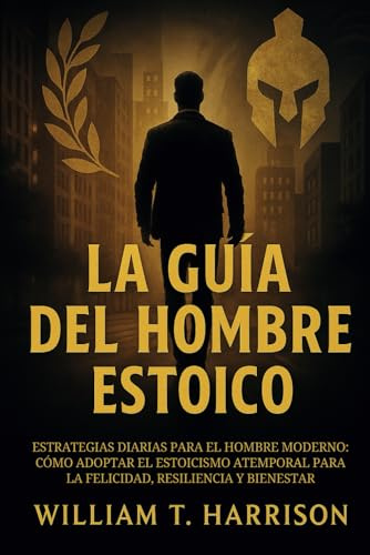 La Guía Del Hombre Estoico: Estrategias diarias para el hombre moderno: Cómo adoptar el estoicismo atemporal para la felicidad, resiliencia y bienestar