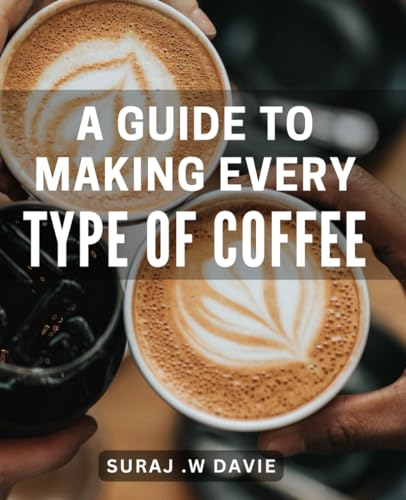 A Guide To Making Every Type Of Coffee: The Ultimate Lover's Handbook: Step-by-Step to Crafting Irresistible Beverages for the Perfect Gift.